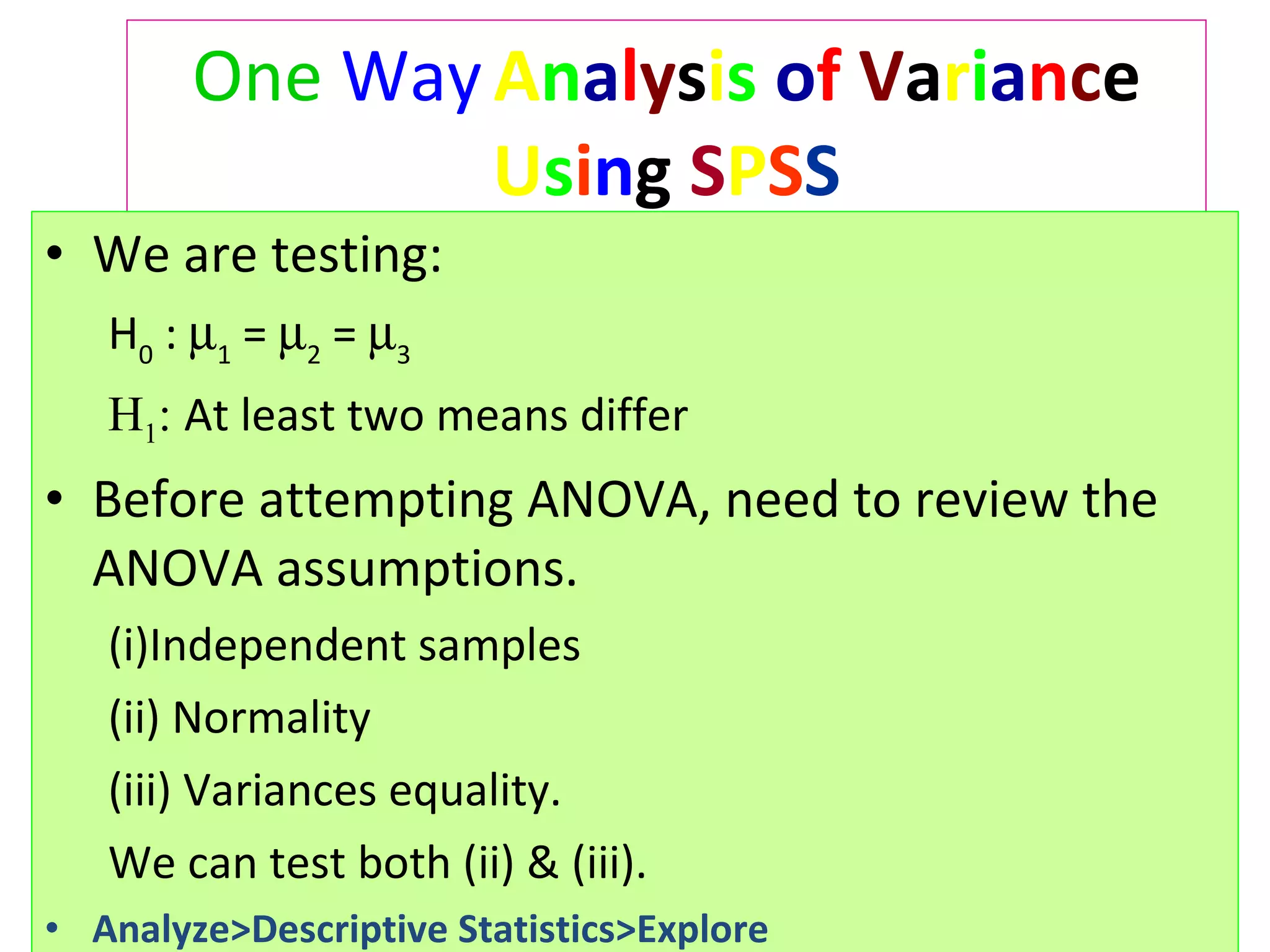 One   Way   A n a l y s i s   o f   V a r i a n c e  U s i n g  S P S S We are testing:  H 0  :   1  =   2  =   3   H 1 :  At least two means differ Before attempting ANOVA, need to review the ANOVA assumptions.  Independent samples  (ii) Normality  (iii) Variances equality.  We can test both (ii) & (iii). Analyze>Descriptive Statistics>Explore 
