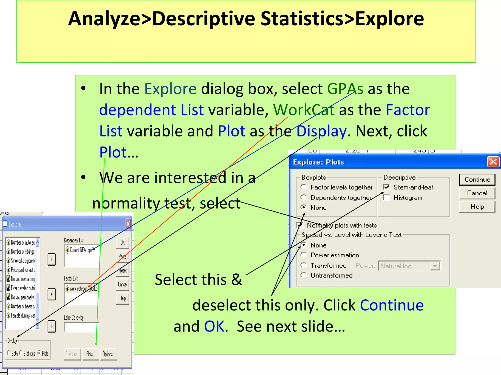 Analyze>Descriptive Statistics>Explore In the  Explore  dialog box, select  GPAs  as the  dependent List  variable,  WorkCat  as the  Factor List  variable and  Plot  as the  Display . Next, click  Plot … We are interested in a  normality test, select   Select this &   deselect this only. Click  Continue    and  OK .  See next slide…  