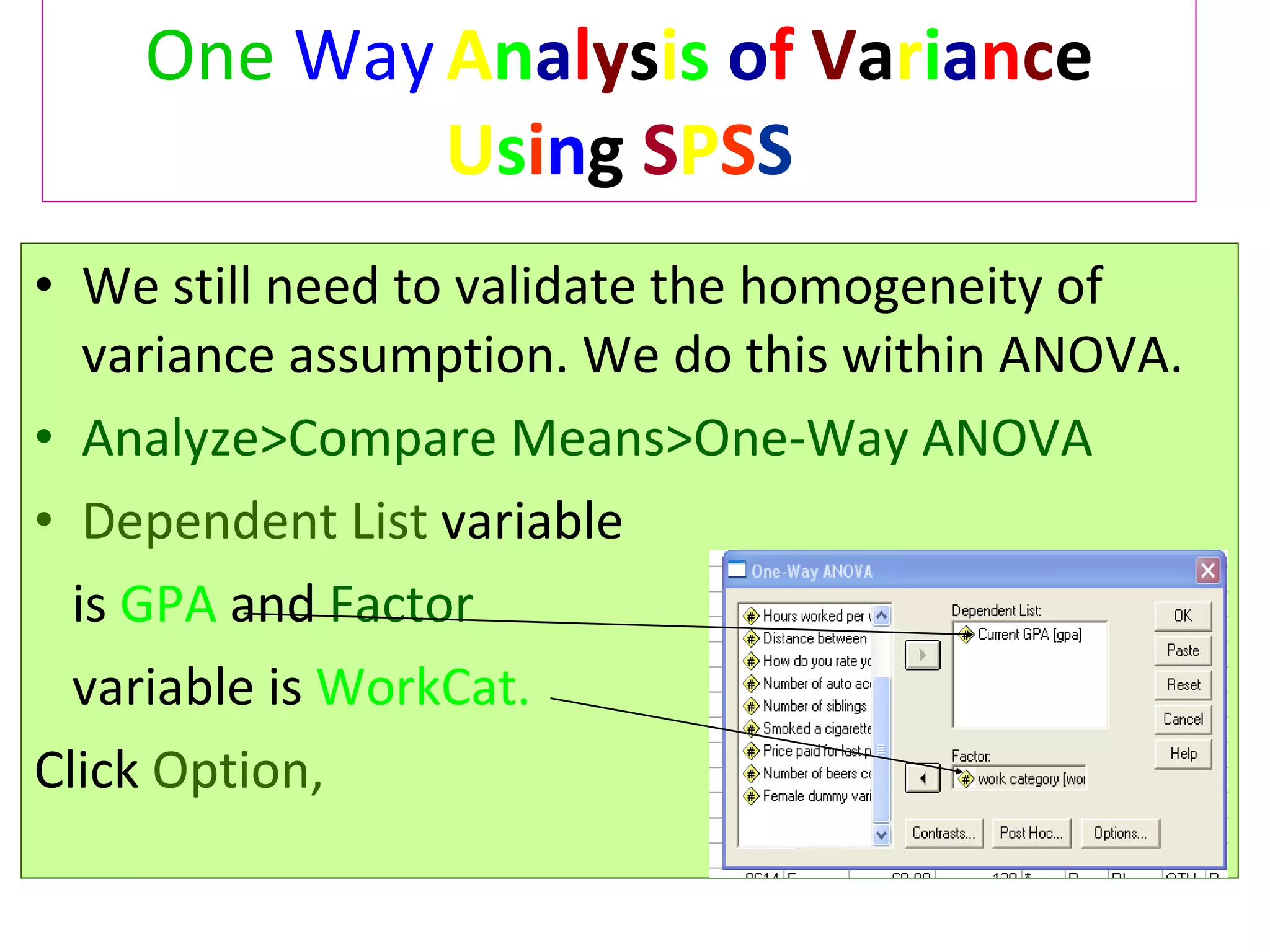 One   Way   A n a l y s i s   o f   V a r i a n c e  U s i n g  S P S S We still need to validate the homogeneity of variance assumption. We do this within ANOVA. Analyze>Compare Means>One-Way ANOVA Dependent List   variable is   GPA   and  Factor  variable is   WorkCat. Click  Option, 