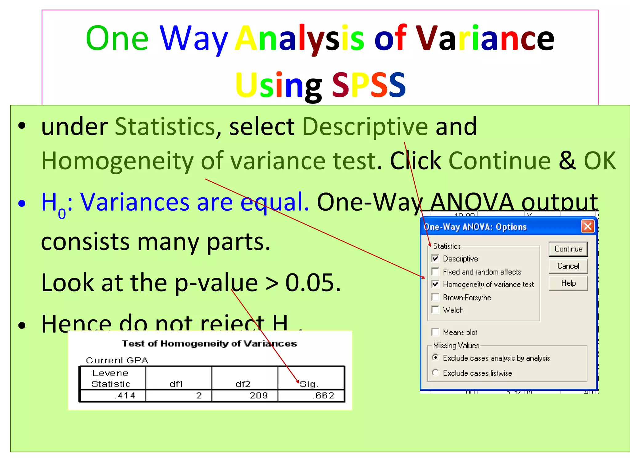 One   Way   A n a l y s i s   o f   V a r i a n c e  U s i n g  S P S S under  Statistics , select  Descriptive  and  Homogeneity of variance test . Click  Continue  &  OK H 0 : Variances are equal.  One-Way ANOVA output consists many parts.  Look at the p-value > 0.05.  Hence do not reject  H 0 .  