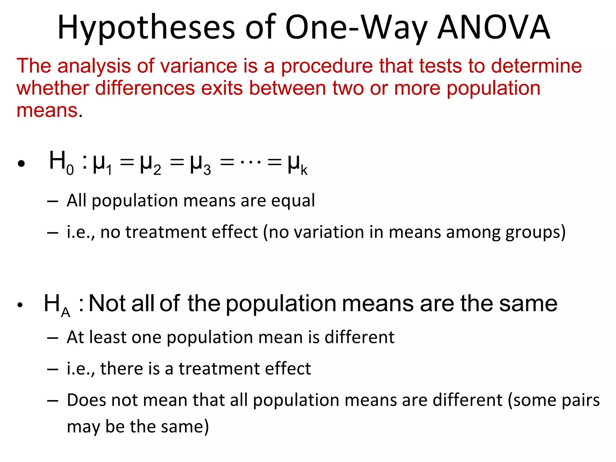 Hypotheses of One-Way ANOVA All population means are equal  i.e., no treatment effect (no variation in means among groups) At least one population mean is different  i.e., there is a treatment effect  Does not mean that all population means are different (some pairs may be the same)  The analysis of variance is a procedure that tests to determine whether differences exits between two or more population means . 