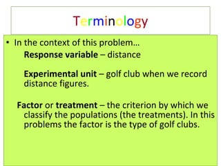 T e r m i n o l o g y In the context of this problem… Response variable  – distance  Experimental unit  – golf club when we record distance figures. Factor  or  treatment  – the criterion by which we classify the populations (the treatments). In this problems the factor is the type of golf clubs.  