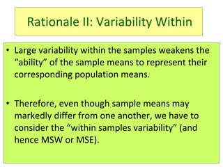 Large variability within the samples weakens the “ability” of the sample means to represent their corresponding population means.  Therefore, even though sample means may markedly differ from one another, we have to consider the “within samples variability” (and hence MSW or MSE).  Rationale II: Variability Within 