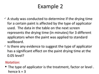 Example 2 A study was conducted to determine if the drying time for a certain paint is affected by the type of applicator used.  The data in the table on the next screen represents the drying time (in minutes) for 3 different applicators when the paint was applied to standard wallboard.  Is there any evidence to suggest the type of applicator has a significant effect on the paint drying time at the 0.05 level? Notation : The type of applicator is the treatment, factor or level . hence k = 3 