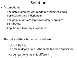 Solution Assumptions:  The data (samples) was randomly collected and all observations are independent.  The populations are (approximately) normally distributed.  Populations have equal variances. The null and the alternative hypothesis: H o :   1  =   2  =   3 The mean drying time is the same for each applicator H a :  At least one mean is different  Not all drying time means are equal 