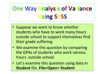One   Way   A n a l y s i s   o f   V a r i a n c e  U s i n g  S P S S Suppose we want to know whether students who have to work many hours outside school to support themselves find their grade suffering. We examine this question by comparing the GPAs of students who work various hours  outside school. Let’s examine this question using data in  Student  file.  File>Open>   Student 