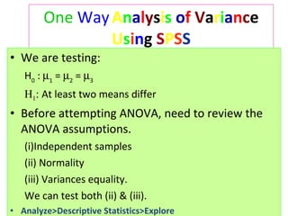 One   Way   A n a l y s i s   o f   V a r i a n c e  U s i n g  S P S S We are testing:  H 0  :   1  =   2  =   3   H 1 :  At least two means differ Before attempting ANOVA, need to review the ANOVA assumptions.  Independent samples  (ii) Normality  (iii) Variances equality.  We can test both (ii) & (iii). Analyze>Descriptive Statistics>Explore 