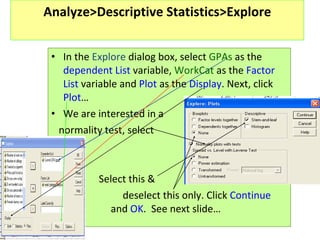 Analyze>Descriptive Statistics>Explore In the  Explore  dialog box, select  GPAs  as the  dependent List  variable,  WorkCat  as the  Factor List  variable and  Plot  as the  Display . Next, click  Plot … We are interested in a  normality test, select   Select this &   deselect this only. Click  Continue    and  OK .  See next slide…  