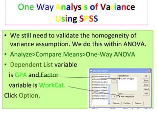 One   Way   A n a l y s i s   o f   V a r i a n c e  U s i n g  S P S S We still need to validate the homogeneity of variance assumption. We do this within ANOVA. Analyze>Compare Means>One-Way ANOVA Dependent List   variable is   GPA   and  Factor  variable is   WorkCat. Click  Option, 