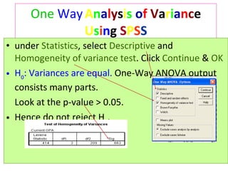 One   Way   A n a l y s i s   o f   V a r i a n c e  U s i n g  S P S S under  Statistics , select  Descriptive  and  Homogeneity of variance test . Click  Continue  &  OK H 0 : Variances are equal.  One-Way ANOVA output consists many parts.  Look at the p-value > 0.05.  Hence do not reject  H 0 .  