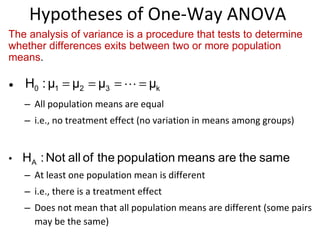 Hypotheses of One-Way ANOVA All population means are equal  i.e., no treatment effect (no variation in means among groups) At least one population mean is different  i.e., there is a treatment effect  Does not mean that all population means are different (some pairs may be the same)  The analysis of variance is a procedure that tests to determine whether differences exits between two or more population means . 