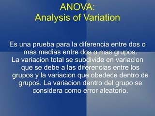 ANOVA: Analysis of Variation Es una prueba para la diferencia entre dos o mas medias entre dos o mas grupos. La variacion total se subdivide en variacion que se debe a las diferencias entre los grupos y la variacion que obedece dentro de grupos. La variacion dentro del grupo se considera como error aleatorio. 