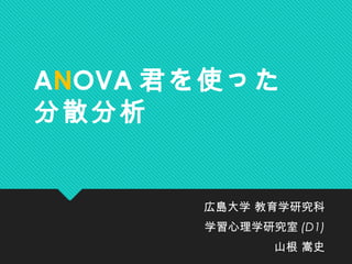 ANOVA 君を使った
分散分析
広島大学 教育学研究科
学習心理学研究室 (D1)
山根 嵩史
 