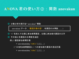 “分散分析の実行は anovakun” 関数
 “s” を挟んで左側に参加者間要因，右側に参加者内要因の文字
 その後に各要因の水準数を追記
　例 ) 3 要因参加者間計画
　　　　＞ anovakun(data,”ABCs”,3,2,2,…)
　　 2 つの参加者間要因と 1 つの参加者内要因の混合計画
　　　　＞ anovakun(data,”ABsC”,2,2,2,…)
ANOVA の い君 使 方②：関数 anovakun
　 anovakun( データ，“ ”要因計画の型 …，各要因の水準数， )
 