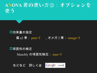 効果量の指定
　　偏 η2 乗： peta=T 　，オメガ 2 乗： omega=T
　　
球面性の検定
　　 Mauchly の球面性検定： mau=T
　などなど　詳しくは
ANOVA の い オプションを君 使 方③：
う使
 