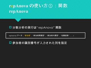  分散分析の実行は“ repAnova” 関数
　
 参加者の識別番号が入力された列を指定
repAnova の い使 方①：関数
repAnova
　 repAnova( データ，“ ”参加者 “ ” “ ” “ ” …， 参加者間要因 ， 参加者内要因 ， 従属変数 ， )
 