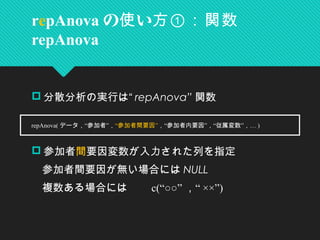  分散分析の実行は“ repAnova” 関数
　
 参加者間要因変数が入力された列を指定
　参加者間要因が無い場合には NULL
　複数ある場合には　　 c(“○○” “， ××”)
repAnova の い使 方①：関数
repAnova
　 repAnova( “ ”データ， 参加者 ，“ ”参加者間要因 “ ” “ ” …， 参加者内要因 ， 従属変数 ， )
 
