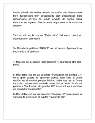 sueño privado de sueño privado de sueño bien descansado
bien descansado bien descansado bien descansado bien
descansado privado de sueño privado de sueño Cada
columna se ingresa directamente adyacente a la columna
anterior

2.- Haz clic en la opción "Estadística" del menú principal.
Aparecerá un sub-menú.

3.- Resalta la palabra "ANOVA" con el cursor. Aparecerá un
sub-menú a la derecha.

4.-Haz clic en la opción "Bidireccional" y aparecerá otro submenú.

5.-Haz doble clic en las palabtas "Puntuación de prueba C1"
en el gran cuadro de opciones blanco. Esta será la única
opción en el cuadro porque Minitab sabe que es la única
variable continua en tu serie de datos. Hacer doble clic en las
palabras "Puntuación de prueba C1" insertará esta variable
en el cuadro "Respuesta".
6.-Haz doble clic en las palabras "Género C2" para poner la
variable de género en el cuadro "Factor de fila".

 