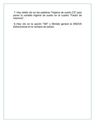 7.-Haz doble clic en las palabras "Higiene de sueño C3" para
poner la variable higiene de sueño en el cuadro "Factor de
columna".
8.-Haz clic en la opción "OK" y Minitab generá la ANOVA
bidireccional en la ventana de sesión.

 