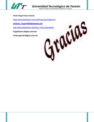 Universidad Tecnológica de Torreón
Organismo Público Descentralizado del Gobierno de Coahuila

Víctor Hugo Franco García

https://www.facebook.com/victorhugo.francogarcia.7
andruss_hugo1453@hotmail.com
http://www.slideshare.net/Hugo_Franco/newsfeed
hugofranco.bligoo.com.mx
victor-garcia.bligoo.com.mx

 