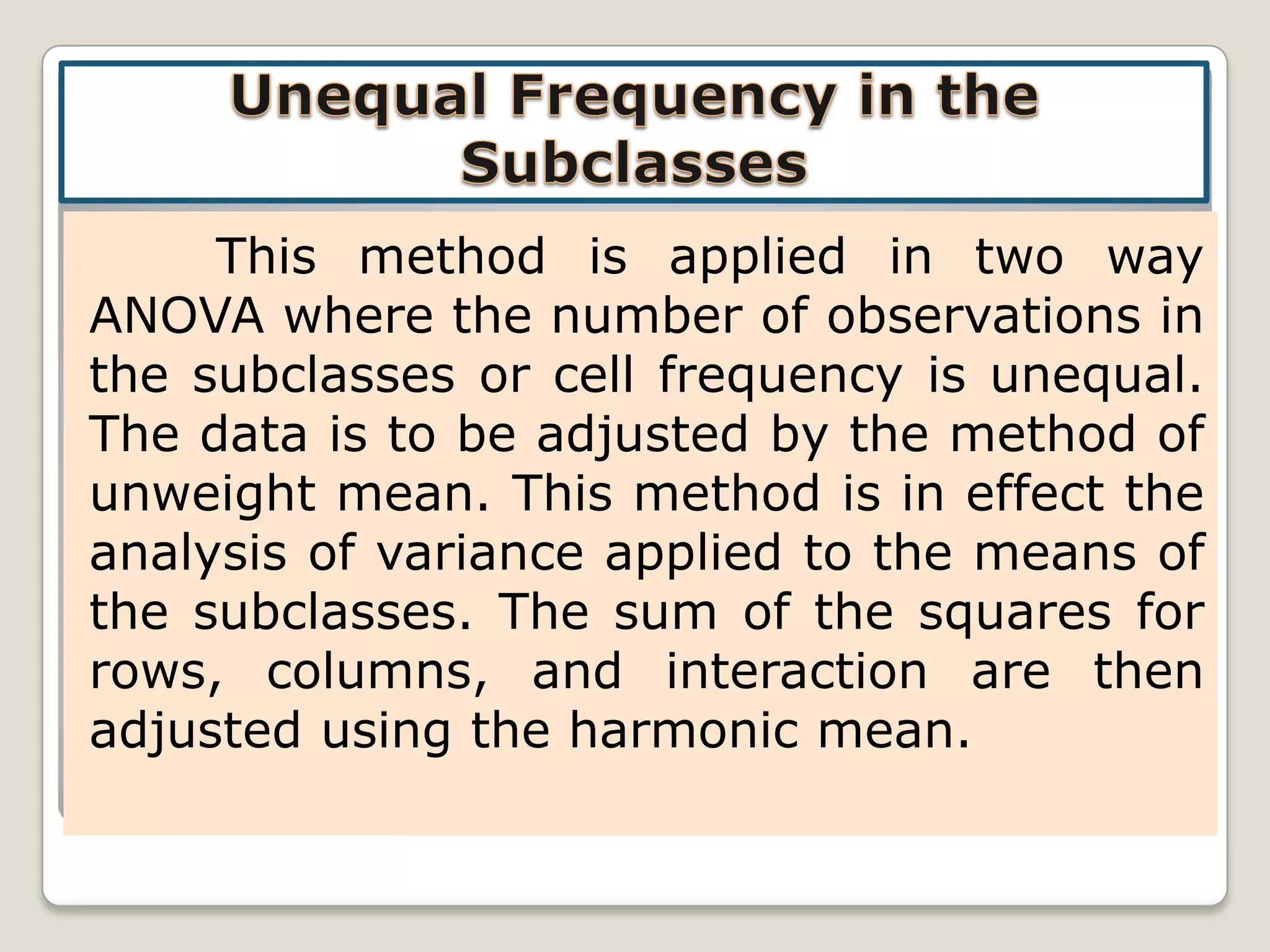 This method is applied in two way
ANOVA where the number of observations in
the subclasses or cell frequency is unequal.
The data is to be adjusted by the method of
unweight mean. This method is in effect the
analysis of variance applied to the means of
the subclasses. The sum of the squares for
rows, columns, and interaction are then
adjusted using the harmonic mean.

 