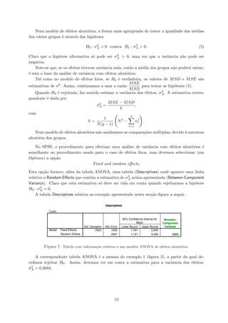 Num modelo de efeitos aleat´orios, a forma mais apropriada de testar a igualdade das m´edias
dos v´arios grupos ´e atrav´es das hip´oteses
H0 : σ2
A = 0 contra H1 : σ2
A > 0. (5)
Claro que a hip´otese alternativa s´o pode ser σ2
A > 0, uma vez que a variˆancia n˜ao pode ser
negativa.
Note-se que, se os efeitos tiverem variˆancia nula, ent˜ao a m´edia dos grupos n˜ao poder´a variar:
´e esta a base da an´alise de variˆancia com efeitos aleat´orios.
Tal como no modelo de efeitos ﬁxos, se H0 ´e verdadeira, os valores de MSD e MSE s˜ao
estimativas de σ2. Assim, continuamos a usar a raz˜ao
MSE
MSD
para testar as hip´oteses (5).
Quando H0 ´e rejeitada, faz sentido estimar a variˆancia dos efeitos, σ2
A. A estimativa corres-
pondente ´e dada por
ˆσ2
A =
MSE − MSD
h
,
com
h =
1
N(g − 1)
N2
−
g
i=1
n2
i .
Num modelo de efeitos aleat´orios n˜ao analisamos as compara¸c˜oes m´ultiplas, devido `a natureza
aleat´oria dos grupos.
No SPSS, o procedimento para efectuar uma an´alise de variˆancia com efeitos aleat´orios ´e
semelhante ao procedimento usado para o caso de efeitos ﬁxos, mas devemos seleccionar (em
Options) a op¸c˜ao
Fixed and random eﬀects.
Esta op¸c˜ao fornece, al´em da tabela ANOVA, uma tabela (Descriptives) onde aparece uma linha
relativa a Random Eﬀects que cont´em a estimativa de σ2
A acima apresentada (Between-Component
Variance). Claro que esta estimativa s´o deve ser tida em conta quando rejeitarmos a hip´otese
H0 : σ2
A = 0.
A tabela Descriptives relativa ao exemplo apresentado nesta sec¸c˜ao ﬁgura a seguir.
Figura 7: Tabela com informa¸c˜ao relativa a um modelo ANOVA de efeitos aleat´orios.
A correspondente tabela ANOVA ´e a mesma do exemplo 1 (ﬁgura 3), a partir da qual de-
cidimos rejeitar H0. Assim, devemos ter em conta a estimativa para a variˆancia dos efeitos:
ˆσ2
A = 0.2683.
10
 