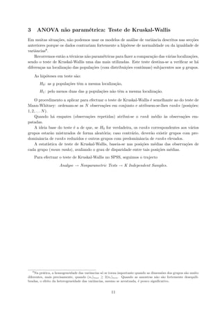 3 ANOVA n˜ao param´etrica: Teste de Kruskal-Wallis
Em muitas situa¸c˜oes, n˜ao podemos usar os modelos de an´alise de variˆancia descritos nas sec¸c˜oes
anteriores porque os dados contrariam fortemente a hip´otese de normalidade ou da igualdade de
variˆancias8.
Recorremos ent˜ao a t´ecnicas n˜ao param´etricas para fazer a compara¸c˜ao das v´arias localiza¸c˜oes,
sendo o teste de Kruskal-Wallis uma das mais utilizadas. Este teste destina-se a veriﬁcar se h´a
diferen¸cas na localiza¸c˜ao das popula¸c˜oes (com distribui¸c˜oes cont´ınuas) subjacentes aos g grupos.
As hip´oteses em teste s˜ao:
H0: as g popula¸c˜oes tˆem a mesma localiza¸c˜ao,
H1: pelo menos duas das g popula¸c˜oes n˜ao tˆem a mesma localiza¸c˜ao.
O procedimento a aplicar para efectuar o teste de Kruskal-Wallis ´e semelhante ao do teste de
Mann-Whitney: ordenam-se as N observa¸c˜oes em conjunto e atribuem-se-lhes ranks (posi¸c˜oes:
1, 2, . . . N).
Quando h´a empates (observa¸c˜oes repetidas) atribui-se o rank m´edio `as observa¸c˜oes em-
patadas.
A ideia base do teste ´e a de que, se H0 for verdadeira, os ranks correspondentes aos v´arios
grupos estar˜ao misturados de forma aleat´oria; caso contr´ario, dever˜ao existir grupos com pre-
dominˆancia de ranks reduzidos e outros grupos com predominˆancia de ranks elevados.
A estat´ıstica de teste de Kruskal-Wallis, baseia-se nas posi¸c˜oes m´edias das observa¸c˜oes de
cada grupo (mean ranks), avaliando o grau de disparidade entre tais posi¸c˜oes m´edias.
Para efectuar o teste de Kruskal-Wallis no SPSS, seguimos o trajecto
Analyse → Nonparametric Tests → K Independent Samples.
8
Na pr´atica, a homogeneidade das variˆancias s´o se torna importante quando as dimens˜oes dos grupos s˜ao muito
diferentes, mais precisamente, quando (ni)max ≥ 2(ni)min. Quando as amostras n˜ao s˜ao fortemente desequili-
bradas, o efeito da heterogeneidade das variˆancias, mesmo se acentuada, ´e pouco signiﬁcativo.
11
 