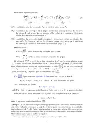 Veriﬁca-se a seguinte igualdade:
g
i=1
ni
j=1
(Xij − X)2
=
g
i=1
ni(Xi − X)2
+
g
i=1
ni
j=1
(Xij − Xi)2
. (2)
SST = SSE + SSD
SST: variabilidade total das observa¸c˜oes Xij em rela¸c˜ao `a m´edia global X.
SSE: variabilidade das observa¸c˜oes entre grupos - corresponde `a soma ponderada das varia¸c˜oes
das m´edias de cada grupo, Xi, em torno da m´edia global, X (a pondera¸c˜ao ´e feita pelo
n´umero de observa¸c˜oes de cada grupo, ni.)
SSD: variabilidade das observa¸c˜oes dentro dos grupos - corresponde `a soma das varia¸c˜oes das
observa¸c˜oes Xij dentro de cada um dos diferentes grupos (para cada grupo i, a varia¸c˜ao
das observa¸c˜oes ´e calculada relativamente `a m´edia desse grupo, Xi).
Deﬁnimos ainda:
MSE =
SSE
g − 1
: m´edia da soma dos quadrados entre grupos;
MSD =
SSD
N − g
: m´edia da soma dos quadrados dentro dos grupos.
Os valores de MSD e MSE s˜ao as duas estimativas de σ2 anteriormente referidas (sendo
MSE aquela que depende da veracidade de H0). Assim, quando a hip´otese H0 ´e verdadeira,
estes valores devem ser pr´oximos e, consequentemente, a raz˜ao
MSE
MSD
ter´a um valor pr´oximo de
1. Se H0 n˜ao for verdadeira, ent˜ao o valor de MSE ser´a signiﬁcativamente superior ao de MSD.
Assim, a hip´otese H0 ´e rejeitada para valores elevados de
MSE
MSD
.
F =
MSE
MSD
´e precisamente a estat´ıstica de teste usada para efectuar o teste de
H0 : m1 = m2 = . . . = mg = m contra H1 : nem todos os mi s˜ao iguais.
Sob a validade de H0, tem-se
F ∼ F(g − 1, N − g),
onde F(g − 1, N − g) representa a distribui¸c˜ao de Fisher com g − 1 e N − g graus de liberdade.
Como foi referido acima, a hip´otese H0 ´e rejeitada para valores elevados de F, pelo que
p − valor = P(F ≥ f0),
onde f0 representa o valor observado de MSE
MSD .
Exemplo 12: Um determinado departamento governamental est´a preocupado com os aumentos
dos custos veriﬁcados no decurso de projectos de investiga¸c˜ao e desenvolvimento encomendados
aos institutos A, B, C e D. Assim, decidiu analisar os custos associados a diferentes projectos,
calculando para cada um deles a raz˜ao entre o custo ﬁnal incorrido e o custo inicialmente previsto.
Os resultados apresentam-se na tabela seguinte:
2
Guimar˜aes, R.C. e Sarsﬁeld Cabral, J.A. (2007) Estat´ıstica (2a
edi¸c˜ao) McGraw-Hill.
3
 