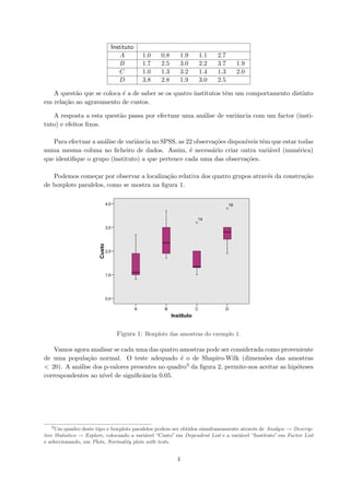 Instituto
A 1.0 0.8 1.9 1.1 2.7
B 1.7 2.5 3.0 2.2 3.7 1.9
C 1.0 1.3 3.2 1.4 1.3 2.0
D 3.8 2.8 1.9 3.0 2.5
A quest˜ao que se coloca ´e a de saber se os quatro institutos tˆem um comportamento distinto
em rela¸c˜ao ao agravamento de custos.
A resposta a esta quest˜ao passa por efectuar uma an´alise de variˆancia com um factor (insti-
tuto) e efeitos ﬁxos.
Para efectuar a an´alise de variˆancia no SPSS, as 22 observa¸c˜oes dispon´ıveis tˆem que estar todas
numa mesma coluna no ﬁcheiro de dados. Assim, ´e necess´ario criar outra vari´avel (num´erica)
que identiﬁque o grupo (instituto) a que pertence cada uma das observa¸c˜oes.
Podemos come¸car por observar a localiza¸c˜ao relativa dos quatro grupos atrav´es da constru¸c˜ao
de boxplots paralelos, como se mostra na ﬁgura 1.
Figura 1: Boxplots das amostras do exemplo 1.
Vamos agora analisar se cada uma das quatro amostras pode ser considerada como proveniente
de uma popula¸c˜ao normal. O teste adequado ´e o de Shapiro-Wilk (dimens˜oes das amostras
< 20). A an´alise dos p-valores presentes no quadro3 da ﬁgura 2, permite-nos aceitar as hip´oteses
correspondentes ao n´ıvel de signiﬁcˆancia 0.05.
3
Um quadro deste tipo e boxplots paralelos podem ser obtidos simultaneamente atrav´es de Analyze → Descrip-
tive Statistics → Explore, colocando a vari´avel “Custo” em Dependent List e a vari´avel “Instituto” em Factor List
e seleccionando, em Plots, Normality plots with tests.
4
 