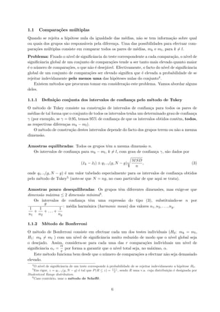 1.1 Compara¸c˜oes m´ultiplas
Quando se rejeita a hip´otese nula da igualdade das m´edias, n˜ao se tem informa¸c˜ao sobre qual
ou quais dos grupos s˜ao respons´aveis pela diferen¸ca. Uma das possibilidades para efectuar com-
para¸c˜oes m´ultiplas consiste em comparar todos os pares de m´edias, mk e ml, para k = l.
Problema: Fixado o n´ıvel de signiﬁcˆancia do teste correspondente a cada compara¸c˜ao, o n´ıvel de
signiﬁcˆancia global de um conjunto de compara¸c˜oes tende a ser tanto mais elevado quanto maior
´e o n´umero de compara¸c˜oes, o que n˜ao ´e desej´avel. Efectivamente, o facto do n´ıvel de signiﬁcˆancia
global de um conjunto de compara¸c˜oes ser elevado signiﬁca que ´e elevada a probabilidade de se
rejeitar indevidamente pelo menos uma das hip´oteses nulas do conjunto4.
Existem m´etodos que procuram tomar em considera¸c˜ao este problema. Vamos abordar alguns
deles.
1.1.1 Deﬁni¸c˜ao conjunta dos intervalos de conﬁan¸ca pelo m´etodo de Tukey
O m´etodo de Tukey consiste na constru¸c˜ao de intervalos de conﬁan¸ca para todos os pares de
m´edias de tal forma que o conjunto de todos os intervalos tenha um determinado grau de conﬁan¸ca
γ (por exemplo, se γ = 0.95, temos 95% de conﬁan¸ca de que os intervalos obtidos contˆem, todos,
as respectivas diferen¸cas mk − ml).
O m´etodo de constru¸c˜ao destes intervalos depende do facto dos grupos terem ou n˜ao a mesma
dimens˜ao.
Amostras equilibradas: Todos os grupos tˆem a mesma dimens˜ao n.
Os intervalos de conﬁan¸ca para mk − ml, k = l, com grau de conﬁan¸ca γ, s˜ao dados por
(¯xk − ¯xl) ± q1−γ(g, N − g)
MSD
n
, (3)
onde q1−γ(g, N − g) ´e um valor tabelado especialmente para os intervalos de conﬁan¸ca obtidos
pelo m´etodo de Tukey5 (note-se que N = ng, no caso particular de que aqui se trata).
Amostras pouco desequilibradas: Os grupos tˆem diferentes dimens˜oes, mas exige-se que
dimens˜ao m´axima ≤ 2 dimens˜ao m´ınima6.
Os intervalos de conﬁan¸ca tˆem uma express˜ao do tipo (3), substituindo-se n por
g
1
n1
+
1
n2
+ . . . +
1
ng
: m´edia harm´onica (harmonic mean) dos valores n1, n2, . . . , ng.
1.1.2 M´etodo de Bonferroni
O m´etodo de Bonferroni consiste em efectuar cada um dos testes individuais (H0: mk = ml,
H1: mk = ml ) com um n´ıvel de signiﬁcˆancia muito reduzido de modo que o n´ıvel global seja
o desejado. Assim, considera-se para cada uma das r compara¸c˜oes individuais um n´ıvel de
signiﬁcˆancia αr =
α
r
por forma a garantir que o n´ıvel total seja, no m´aximo, α.
Este m´etodo funciona bem desde que o n´umero de compara¸c˜oes a efectuar n˜ao seja demasiado
elevado.
4
O n´ıvel de signiﬁcˆancia de um teste corresponde `a probabilidade de se rejeitar indevidamente a hip´otese H0.
5
Em rigor, z = q1−γ(g, N − g) ´e tal que P(R ≤ z) = 1+γ
2
, sendo R uma v.a. cuja distribui¸c˜ao ´e designada por
Studentized Range distribution.
6
Caso contr´ario, usar o m´etodo de Scheﬀ´e.
6
 