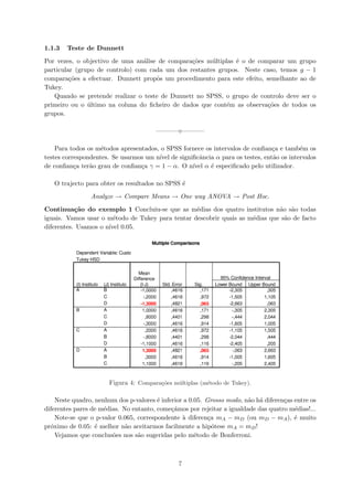 1.1.3 Teste de Dunnett
Por vezes, o objectivo de uma an´alise de compara¸c˜oes m´ultiplas ´e o de comparar um grupo
particular (grupo de controlo) com cada um dos restantes grupos. Neste caso, temos g − 1
compara¸c˜oes a efectuar. Dunnett propˆos um procedimento para este efeito, semelhante ao de
Tukey.
Quando se pretende realizar o teste de Dunnett no SPSS, o grupo de controlo deve ser o
primeiro ou o ´ultimo na coluna do ﬁcheiro de dados que cont´em as observa¸c˜oes de todos os
grupos.
———– ———–
Para todos os m´etodos apresentados, o SPSS fornece os intervalos de conﬁan¸ca e tamb´em os
testes correspondentes. Se usarmos um n´ıvel de signiﬁcˆancia α para os testes, ent˜ao os intervalos
de conﬁan¸ca ter˜ao grau de conﬁan¸ca γ = 1 − α. O n´ıvel α ´e especiﬁcado pelo utilizador.
O trajecto para obter os resultados no SPSS ´e
Analyze → Compare Means → One way ANOVA → Post Hoc.
Continua¸c˜ao do exemplo 1 Concluiu-se que as m´edias dos quatro institutos n˜ao s˜ao todas
iguais. Vamos usar o m´etodo de Tukey para tentar descobrir quais as m´edias que s˜ao de facto
diferentes. Usamos o n´ıvel 0.05.
Figura 4: Compara¸c˜oes m´ultiplas (m´etodo de Tukey).
Neste quadro, nenhum dos p-valores ´e inferior a 0.05. Grosso modo, n˜ao h´a diferen¸cas entre os
diferentes pares de m´edias. No entanto, come¸c´amos por rejeitar a igualdade das quatro m´edias!...
Note-se que o p-valor 0.065, correspondente `a diferen¸ca mA − mD (ou mD − mA), ´e muito
pr´oximo de 0.05: ´e melhor n˜ao aceitarmos facilmente a hip´otese mA = mD!
Vejamos que conclus˜oes nos s˜ao sugeridas pelo m´etodo de Bonferroni.
7
 