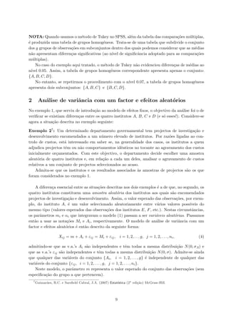 NOTA: Quando usamos o m´etodo de Tukey no SPSS, al´em da tabela das compara¸c˜oes m´ultiplas,
´e produzida uma tabela de grupos homog´eneos. Trata-se de uma tabela que subdivide o conjunto
dos g grupos de observa¸c˜oes em subconjuntos dentro dos quais podemos considerar que as m´edias
n˜ao apresentam diferen¸cas signiﬁcativas (ao n´ıvel de signiﬁcˆancia adoptado para as compara¸c˜oes
m´ultiplas).
No caso do exemplo aqui tratado, o m´etodo de Tukey n˜ao evidenciou diferen¸cas de m´edias ao
n´ıvel 0.05. Assim, a tabela de grupos homog´eneos correspondente apresenta apenas o conjunto:
{A, B, C, D}.
No entanto, se repetirmos o procedimento com o n´ıvel 0.07, a tabela de grupos homog´eneos
apresenta dois subconjuntos: {A, B, C} e {B, C, D}.
2 An´alise de variˆancia com um factor e efeitos aleat´orios
No exemplo 1, que serviu de introdu¸c˜ao ao modelo de efeitos ﬁxos, o objectivo da an´alise foi o de
veriﬁcar se existiam diferen¸cas entre os quatro institutos A, B, C e D (e s´o esses!). Considere-se
agora a situa¸c˜ao descrita no exemplo seguinte:
Exemplo 27: Um determinado departamento governamental tem projectos de investiga¸c˜ao e
desenvolvimento encomendados a um n´umero elevado de institutos. Por raz˜oes ligadas ao con-
trolo de custos, est´a interessado em saber se, na generalidade dos casos, os institutos a quem
adjudica projectos tˆem ou n˜ao comportamentos idˆenticos no tocante ao agravamento dos custos
inicialmente or¸camentados. Com este objectivo, o departamento decide escolher uma amostra
aleat´oria de quatro institutos e, em rela¸c˜ao a cada um deles, analisar o agravamento de custos
relativos a um conjunto de projectos seleccionados ao acaso.
Admita-se que os institutos e os resultados associados `as amostras de projectos s˜ao os que
foram considerados no exemplo 1.
A diferen¸ca essencial entre as situa¸c˜oes descritas nos dois exemplos ´e a de que, no segundo, os
quatro institutos constituem uma amostra aleat´oria dos institutos aos quais s˜ao encomendados
projectos de investiga¸c˜ao e desenvolvimento. Assim, o valor esperado das observa¸c˜oes, por exem-
plo, do instituto A, ´e um valor seleccionado aleatoriamente entre v´arios valores poss´ıveis do
mesmo tipo (valores esperados das observa¸c˜oes dos institutos E, F, etc.). Nestas circunstˆancias,
os parˆametros mi e αi que integravam o modelo (1) passam a ser vari´aveis aleat´orias. Passamos
ent˜ao a usar as nota¸c˜oes Mi e Ai, respectivamente. O modelo de an´alise de variˆancia com um
factor e efeitos aleat´orios ´e ent˜ao descrito da seguinte forma:
Xij = m + Ai + εij = Mi + εij, i = 1, 2, . . . g, j = 1, 2, . . . , ni, (4)
admitindo-se que as v.a.’s Ai s˜ao independentes e tˆem todas a mesma distribui¸c˜ao N(0, σA) e
que as v.a.’s εij s˜ao independentes e tˆem todas a mesma distribui¸c˜ao N(0, σ). Admite-se ainda
que qualquer das vari´aveis do conjunto {Ai, i = 1, 2, . . . , g} ´e independente de qualquer das
vari´aveis do conjunto {εij, i = 1, 2, . . . , g, j = 1, 2, . . . , ni}.
Neste modelo, o parˆametro m representa o valor esperado do conjunto das observa¸c˜oes (sem
especiﬁca¸c˜ao do grupo a que pertencem).
7
Guimar˜aes, R.C. e Sarsﬁeld Cabral, J.A. (2007) Estat´ıstica (2a
edi¸c˜ao) McGraw-Hill.
9
 