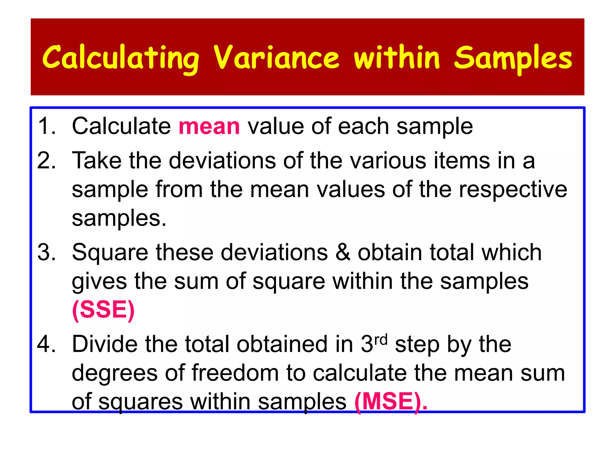 Calculating Variance within Samples
1. Calculate mean value of each sample
2. Take the deviations of the various items in a
sample from the mean values of the respective
samples.
3. Square these deviations & obtain total which
gives the sum of square within the samples
(SSE)
4. Divide the total obtained in 3rd step by the
degrees of freedom to calculate the mean sum
of squares within samples (MSE).
 
