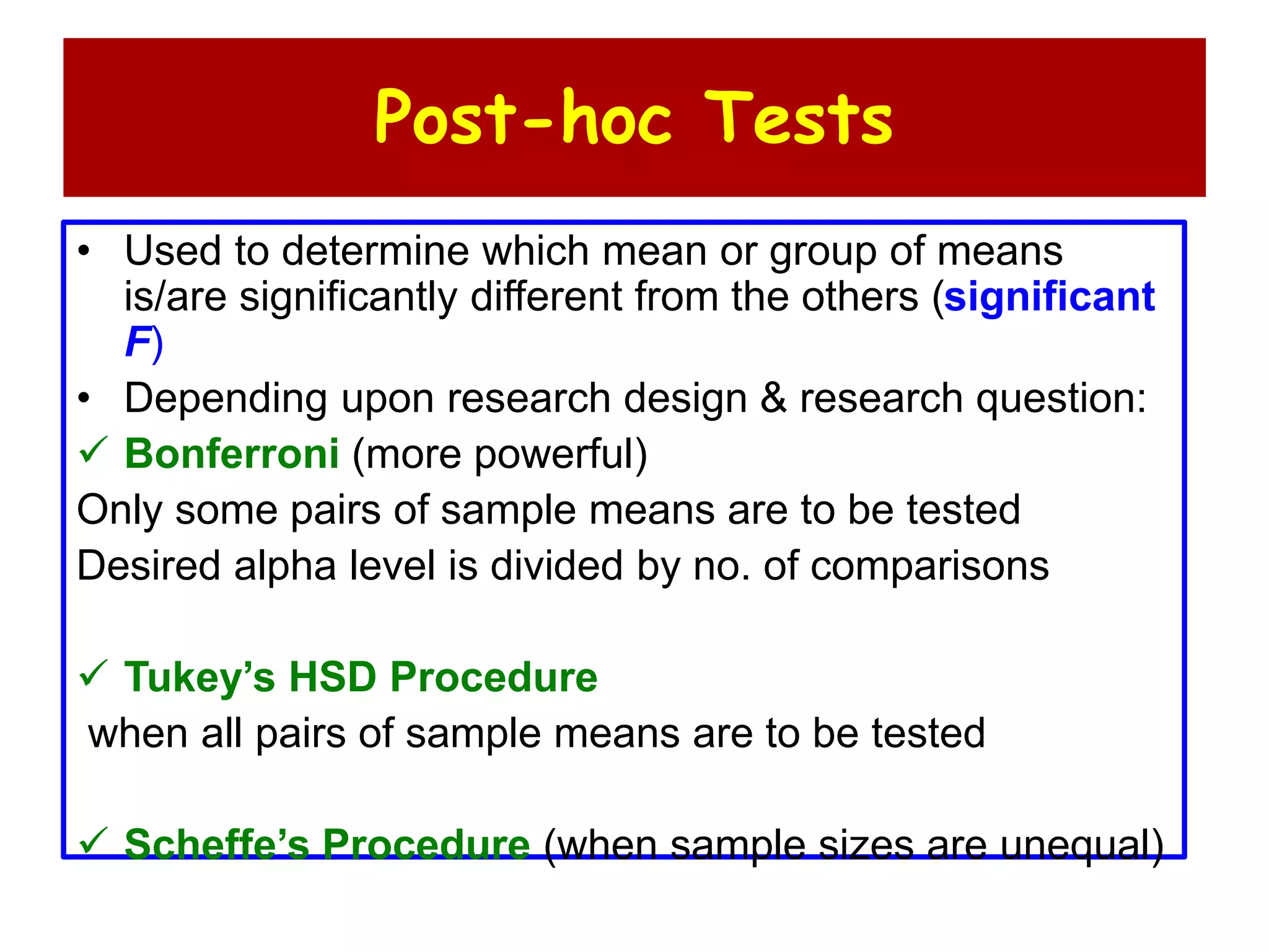 Post-hoc Tests
• Used to determine which mean or group of means
is/are significantly different from the others (significant
F)
• Depending upon research design & research question:
 Bonferroni (more powerful)
Only some pairs of sample means are to be tested
Desired alpha level is divided by no. of comparisons
 Tukey’s HSD Procedure
when all pairs of sample means are to be tested
 Scheffe’s Procedure (when sample sizes are unequal)
 