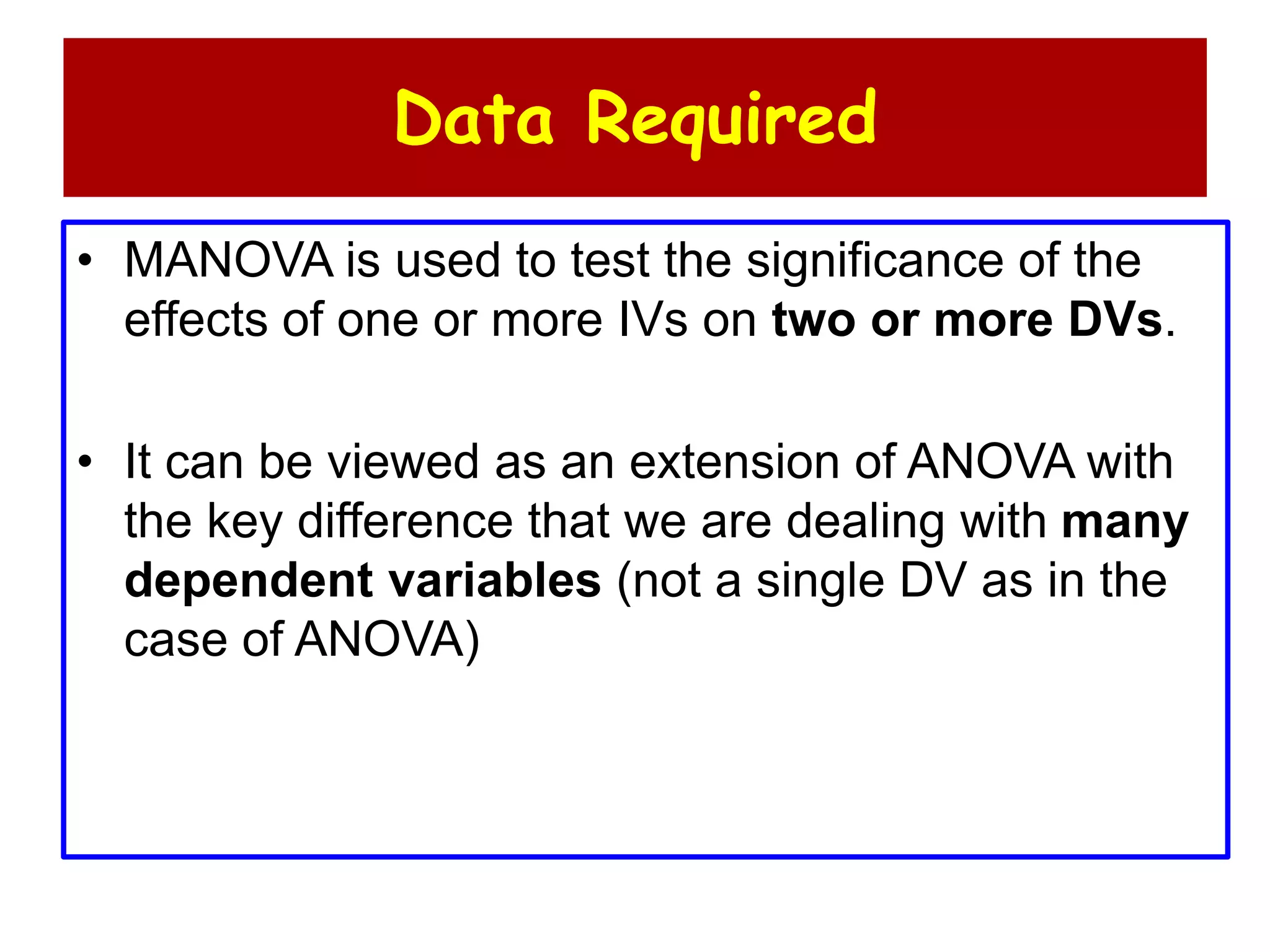 Data Required
• MANOVA is used to test the significance of the
effects of one or more IVs on two or more DVs.
• It can be viewed as an extension of ANOVA with
the key difference that we are dealing with many
dependent variables (not a single DV as in the
case of ANOVA)
 