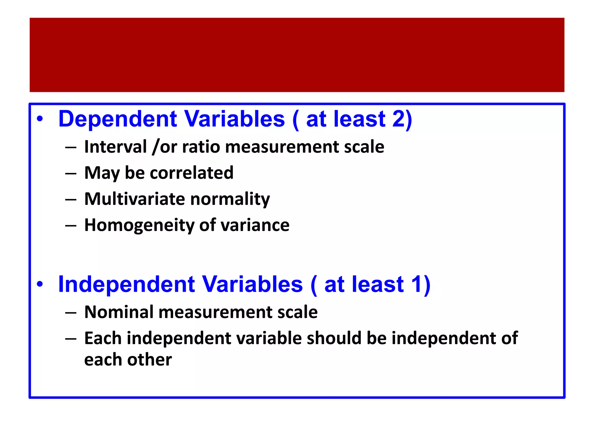 • Dependent Variables ( at least 2)
– Interval /or ratio measurement scale
– May be correlated
– Multivariate normality
– Homogeneity of variance
• Independent Variables ( at least 1)
– Nominal measurement scale
– Each independent variable should be independent of
each other
 