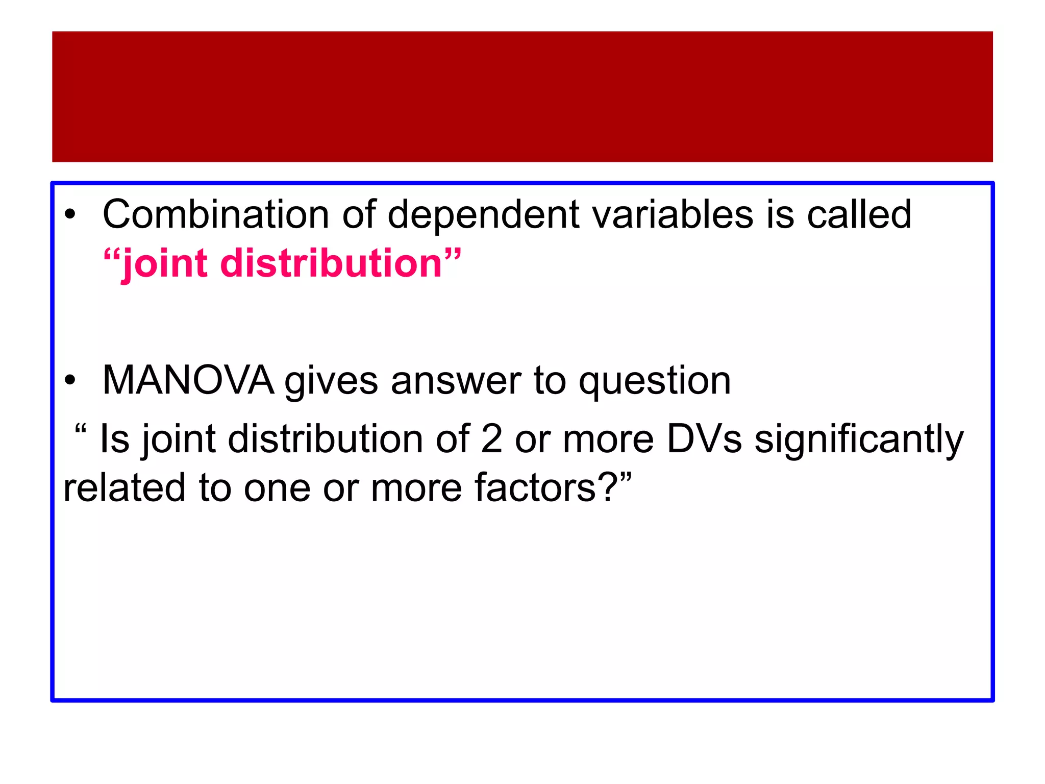 • Combination of dependent variables is called
“joint distribution”
• MANOVA gives answer to question
“ Is joint distribution of 2 or more DVs significantly
related to one or more factors?”
 