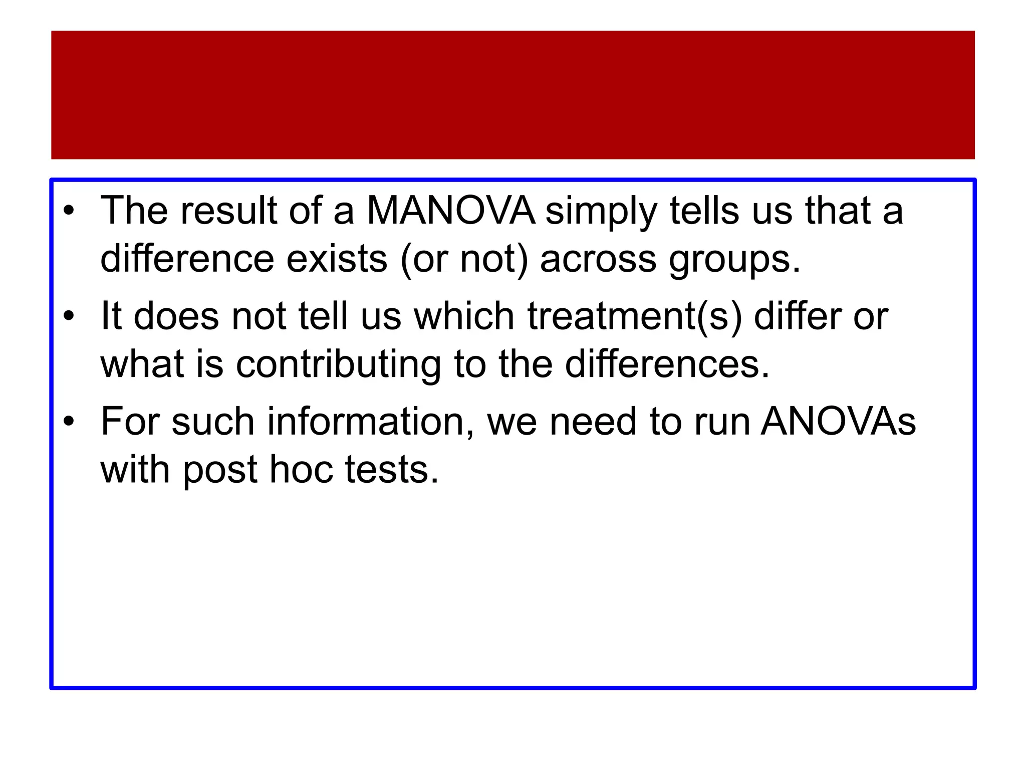 • The result of a MANOVA simply tells us that a
difference exists (or not) across groups.
• It does not tell us which treatment(s) differ or
what is contributing to the differences.
• For such information, we need to run ANOVAs
with post hoc tests.
 