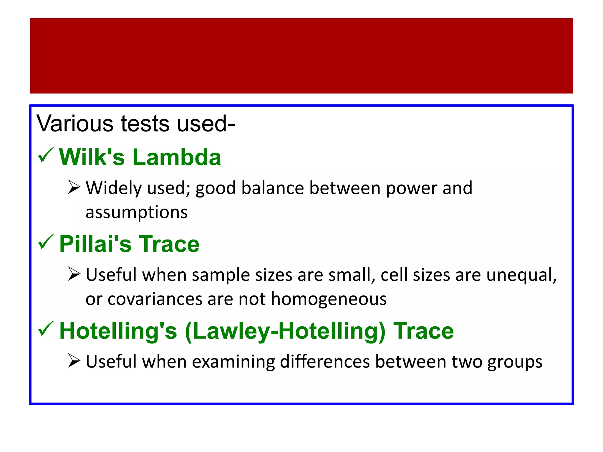 Various tests used-
 Wilk's Lambda
Widely used; good balance between power and
assumptions
 Pillai's Trace
Useful when sample sizes are small, cell sizes are unequal,
or covariances are not homogeneous
 Hotelling's (Lawley-Hotelling) Trace
Useful when examining differences between two groups
 
