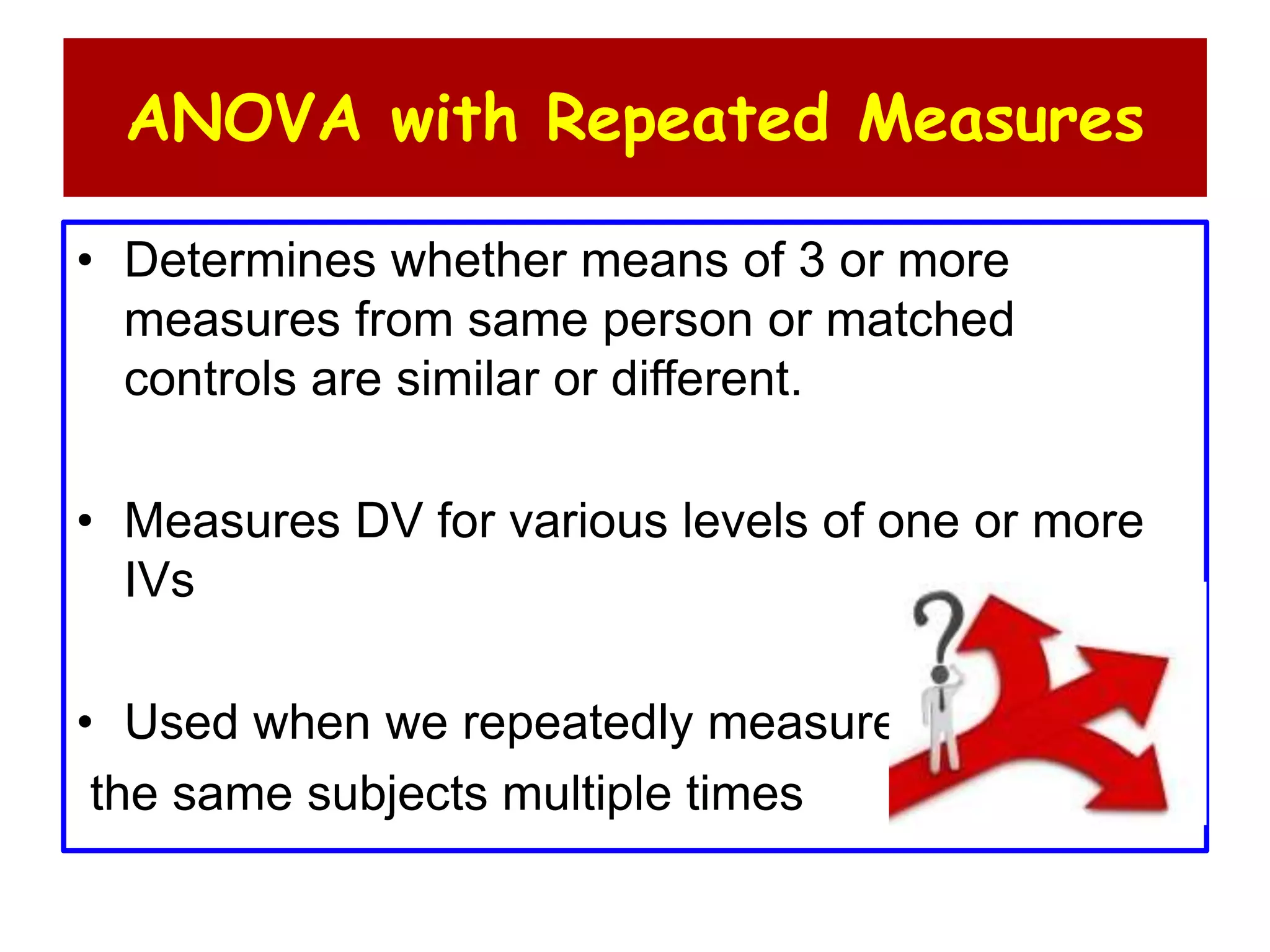 ANOVA with Repeated Measures
• Determines whether means of 3 or more
measures from same person or matched
controls are similar or different.
• Measures DV for various levels of one or more
IVs
• Used when we repeatedly measure
the same subjects multiple times
 