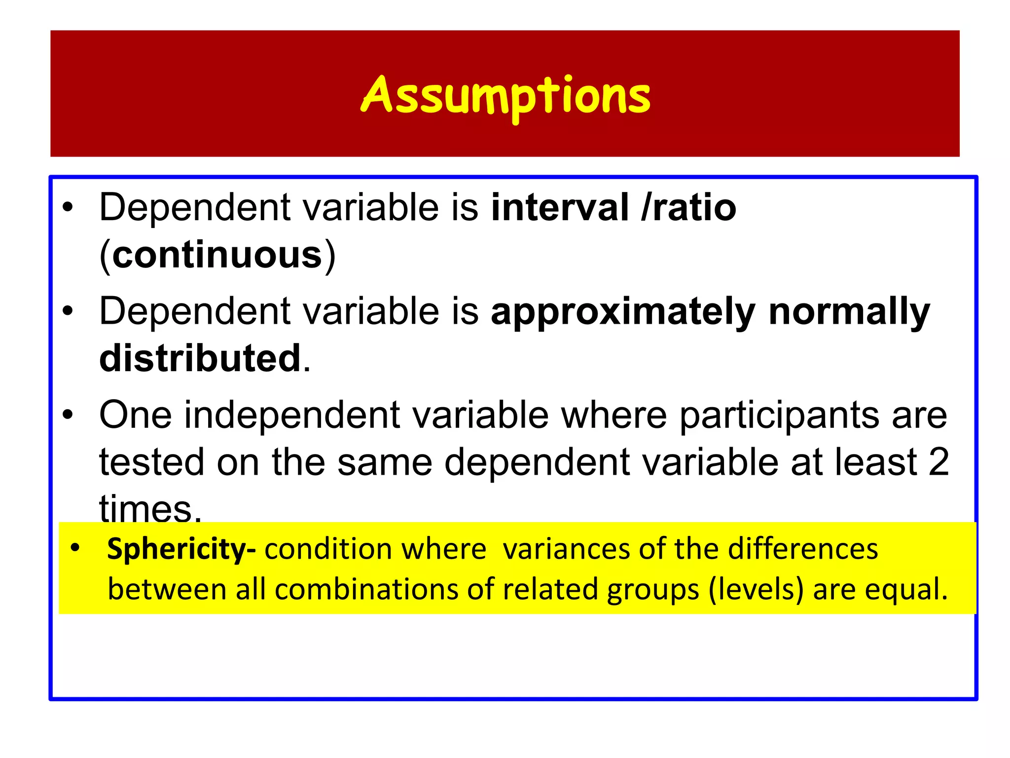 Assumptions
• Dependent variable is interval /ratio
(continuous)
• Dependent variable is approximately normally
distributed.
• One independent variable where participants are
tested on the same dependent variable at least 2
times.
• Sphericity- condition where variances of the differences
between all combinations of related groups (levels) are equal.
 