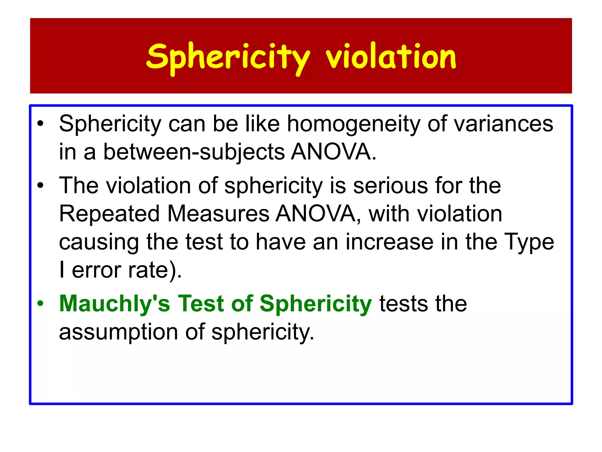 Sphericity violation
• Sphericity can be like homogeneity of variances
in a between-subjects ANOVA.
• The violation of sphericity is serious for the
Repeated Measures ANOVA, with violation
causing the test to have an increase in the Type
I error rate).
• Mauchly's Test of Sphericity tests the
assumption of sphericity.
 