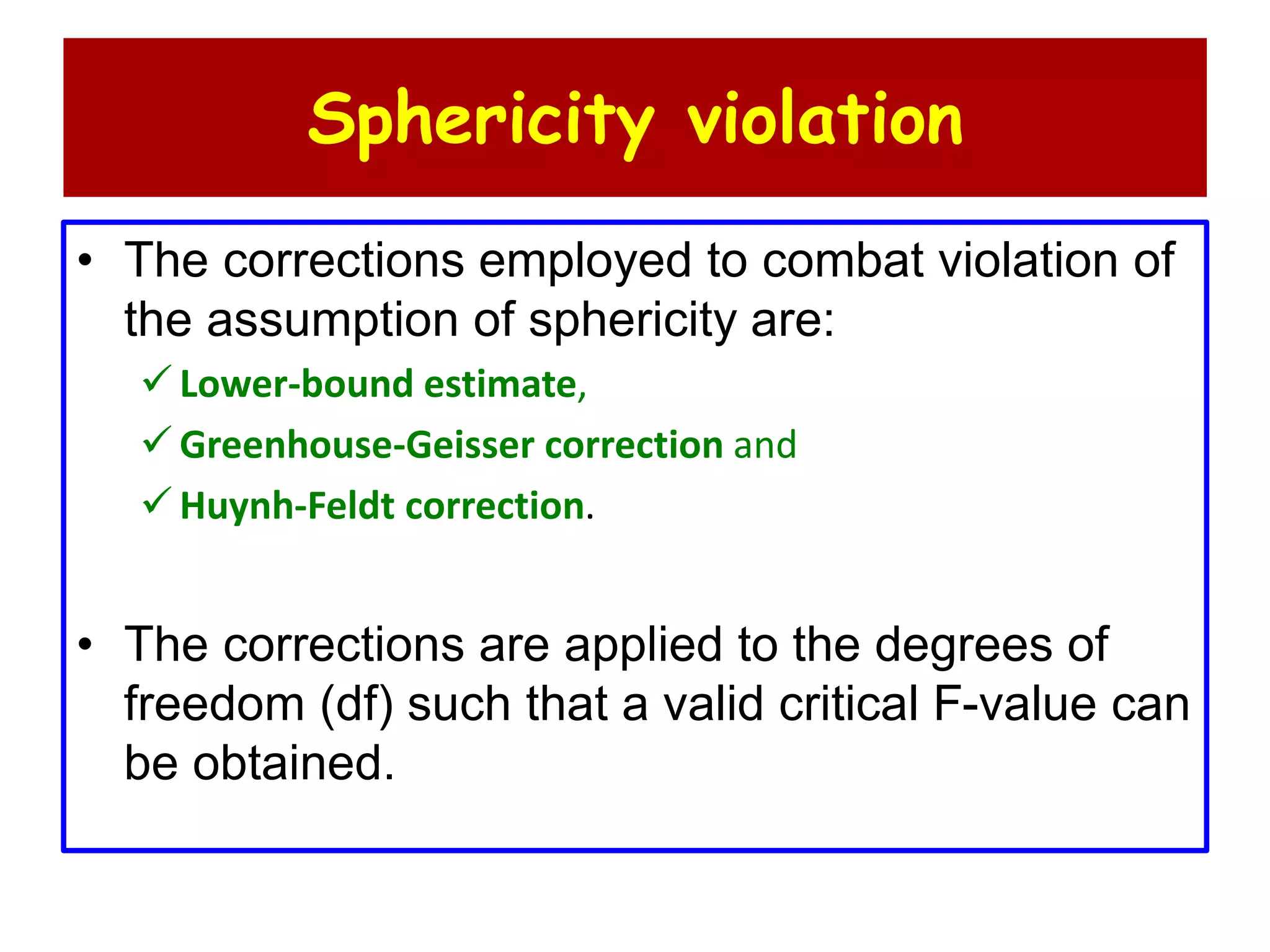Sphericity violation
• The corrections employed to combat violation of
the assumption of sphericity are:
 Lower-bound estimate,
 Greenhouse-Geisser correction and
 Huynh-Feldt correction.
• The corrections are applied to the degrees of
freedom (df) such that a valid critical F-value can
be obtained.
 