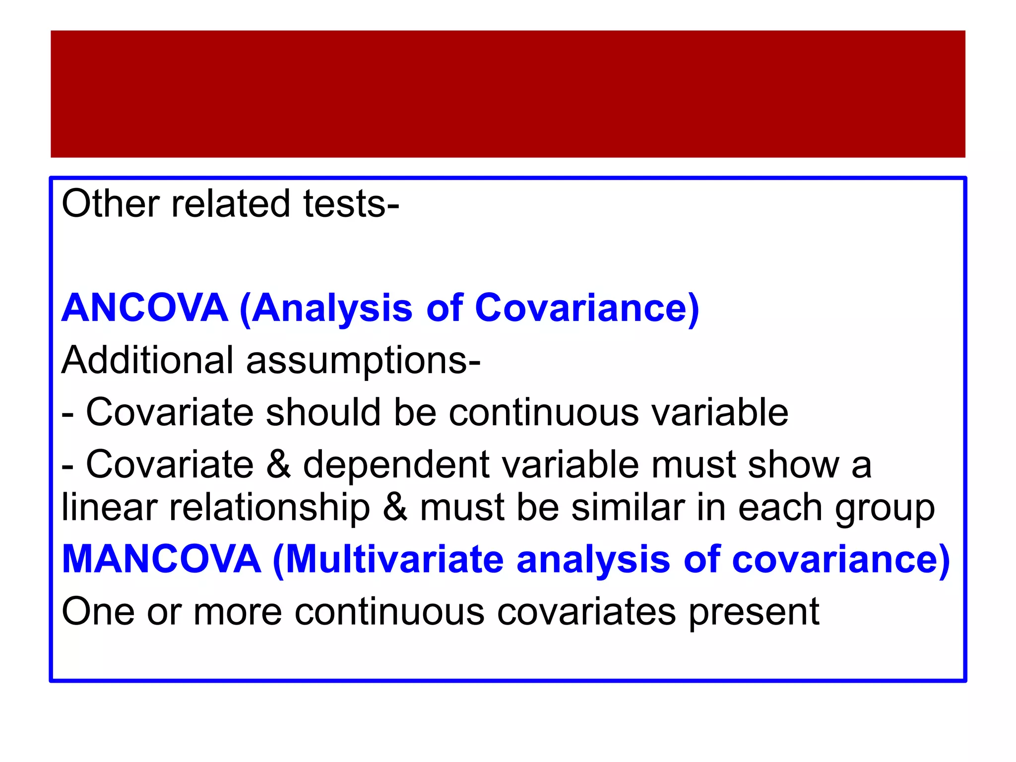 Other related tests-
ANCOVA (Analysis of Covariance)
Additional assumptions-
- Covariate should be continuous variable
- Covariate & dependent variable must show a
linear relationship & must be similar in each group
MANCOVA (Multivariate analysis of covariance)
One or more continuous covariates present
 
