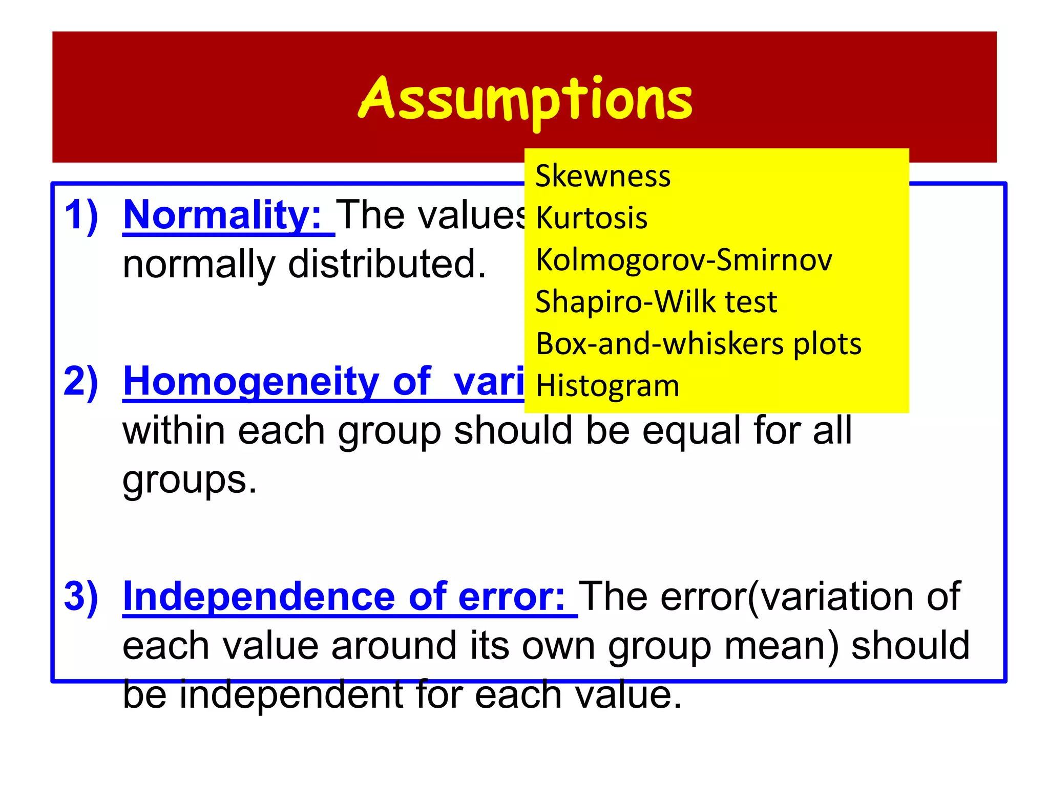 Assumptions
1) Normality: The values in each group are
normally distributed.
2) Homogeneity of variances: The variance
within each group should be equal for all
groups.
3) Independence of error: The error(variation of
each value around its own group mean) should
be independent for each value.
Skewness
Kurtosis
Kolmogorov-Smirnov
Shapiro-Wilk test
Box-and-whiskers plots
Histogram
 
