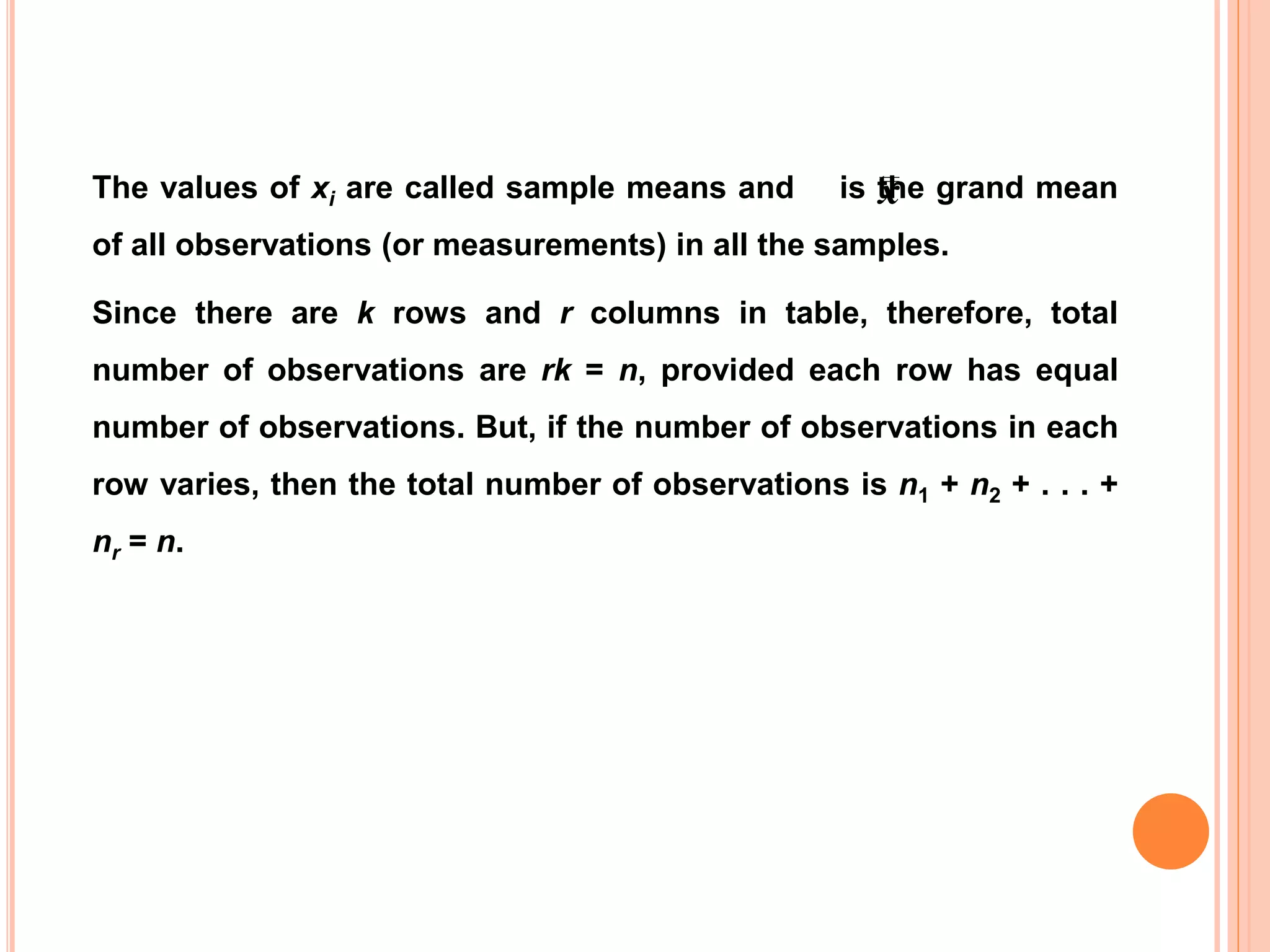 The values of xi are called sample means and is the grand mean
of all observations (or measurements) in all the samples.
Since there are k rows and r columns in table, therefore, total
number of observations are rk = n, provided each row has equal
number of observations. But, if the number of observations in each
row varies, then the total number of observations is n1 + n2 + . . . +
nr = n.
x
 