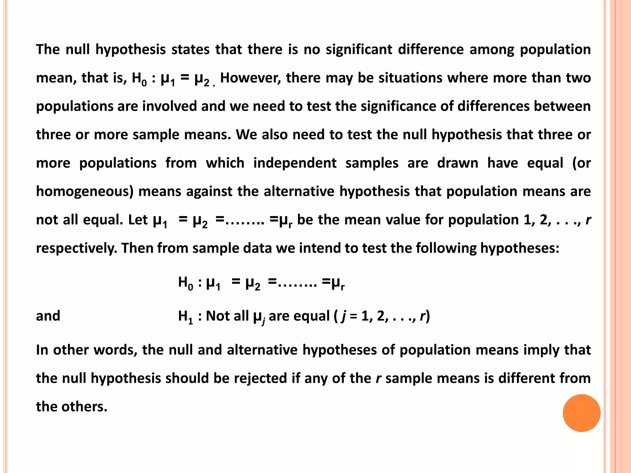 The null hypothesis states that there is no significant difference among population
mean, that is, H0 : μ1 = μ2 . However, there may be situations where more than two
populations are involved and we need to test the significance of differences between
three or more sample means. We also need to test the null hypothesis that three or
more populations from which independent samples are drawn have equal (or
homogeneous) means against the alternative hypothesis that population means are
not all equal. Let μ1 = μ2 =…….. =μr be the mean value for population 1, 2, . . ., r
respectively. Then from sample data we intend to test the following hypotheses:
H0 : μ1 = μ2 =…….. =μr
and H1 : Not all μj are equal ( j = 1, 2, . . ., r)
In other words, the null and alternative hypotheses of population means imply that
the null hypothesis should be rejected if any of the r sample means is different from
the others.
 