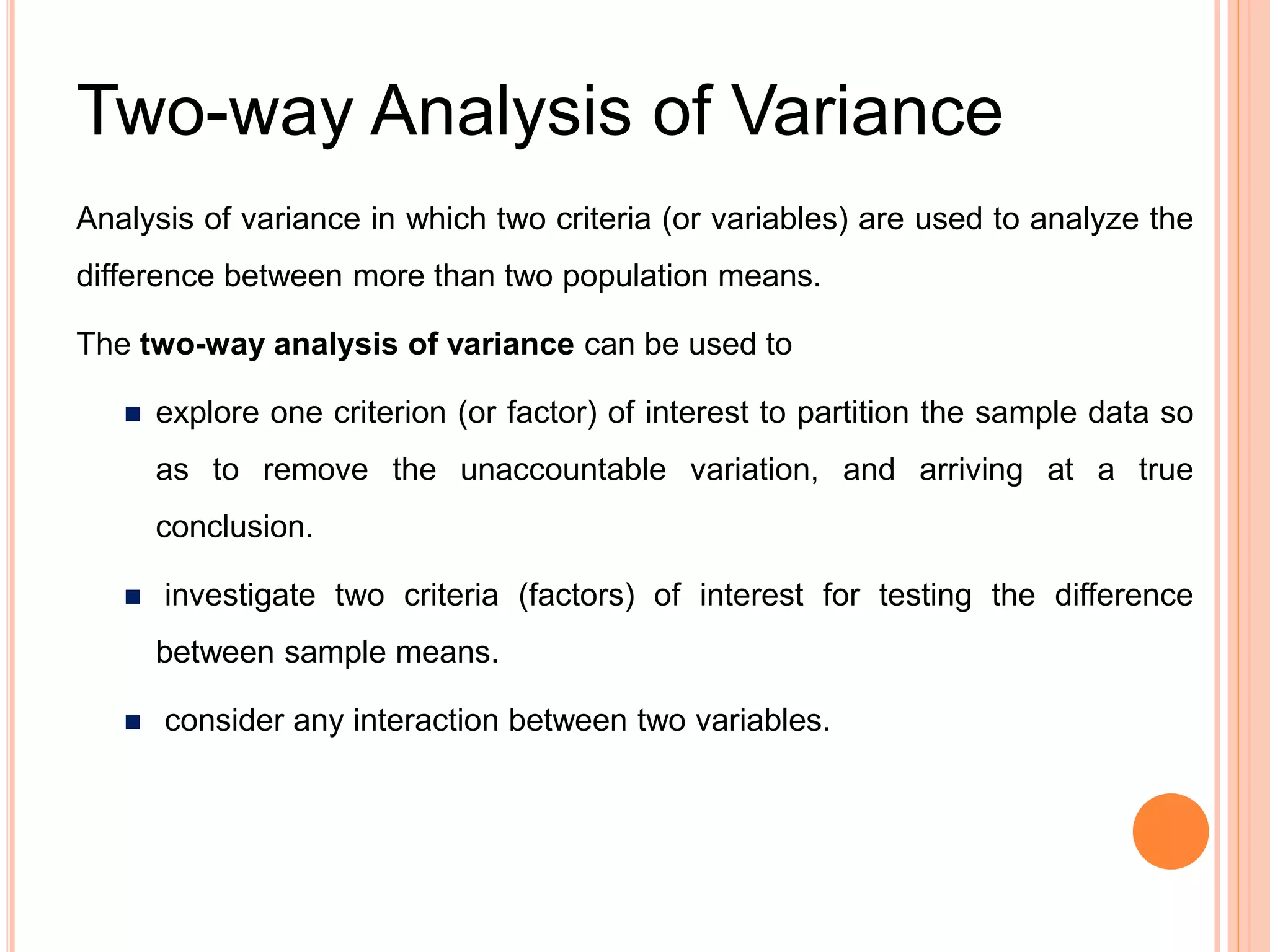 Two-way Analysis of Variance
Analysis of variance in which two criteria (or variables) are used to analyze the
difference between more than two population means.
The two-way analysis of variance can be used to
 explore one criterion (or factor) of interest to partition the sample data so
as to remove the unaccountable variation, and arriving at a true
conclusion.
 investigate two criteria (factors) of interest for testing the difference
between sample means.
 consider any interaction between two variables.
 