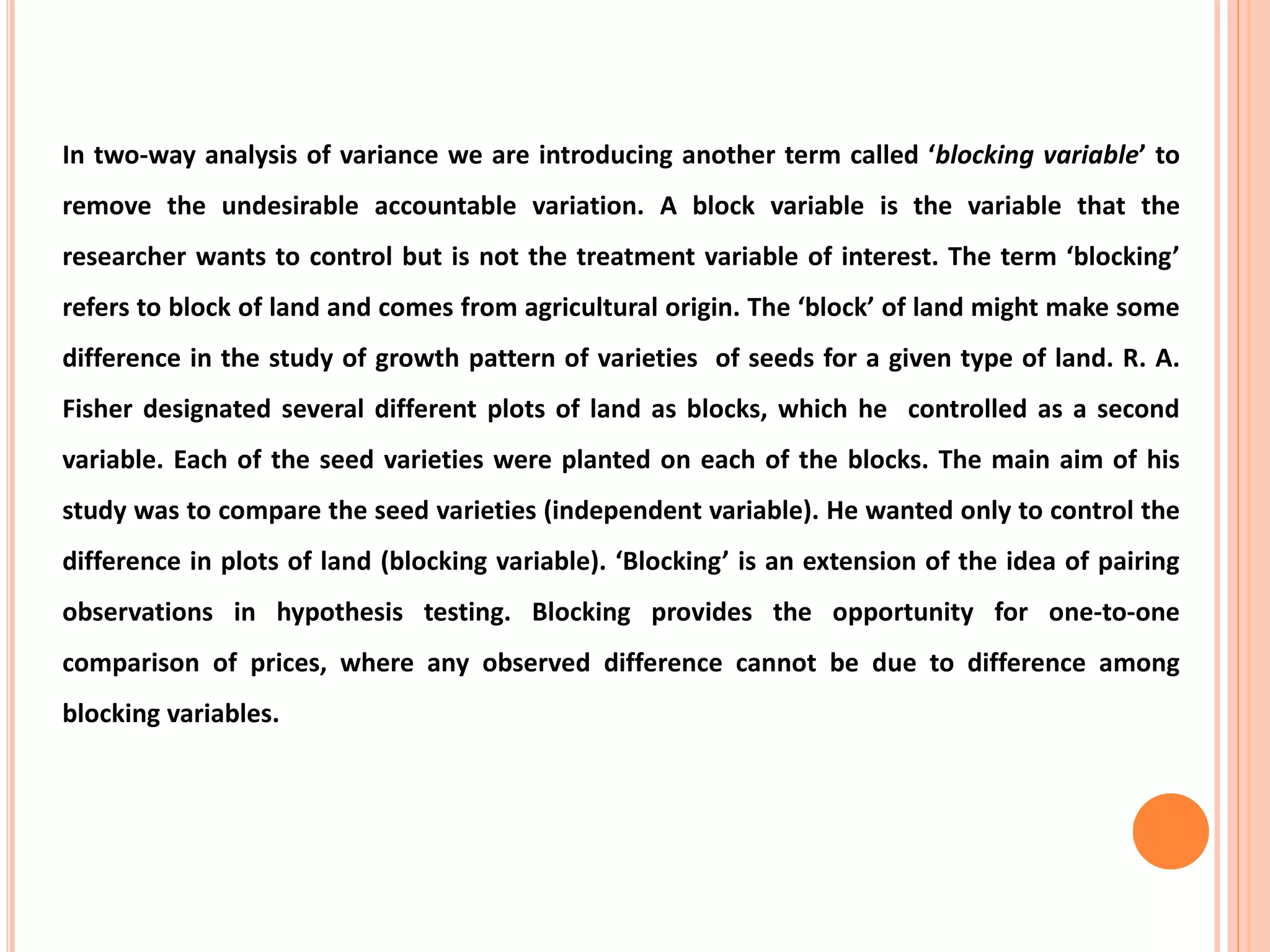 In two-way analysis of variance we are introducing another term called ‘blocking variable’ to
remove the undesirable accountable variation. A block variable is the variable that the
researcher wants to control but is not the treatment variable of interest. The term ‘blocking’
refers to block of land and comes from agricultural origin. The ‘block’ of land might make some
difference in the study of growth pattern of varieties of seeds for a given type of land. R. A.
Fisher designated several different plots of land as blocks, which he controlled as a second
variable. Each of the seed varieties were planted on each of the blocks. The main aim of his
study was to compare the seed varieties (independent variable). He wanted only to control the
difference in plots of land (blocking variable). ‘Blocking’ is an extension of the idea of pairing
observations in hypothesis testing. Blocking provides the opportunity for one-to-one
comparison of prices, where any observed difference cannot be due to difference among
blocking variables.
 