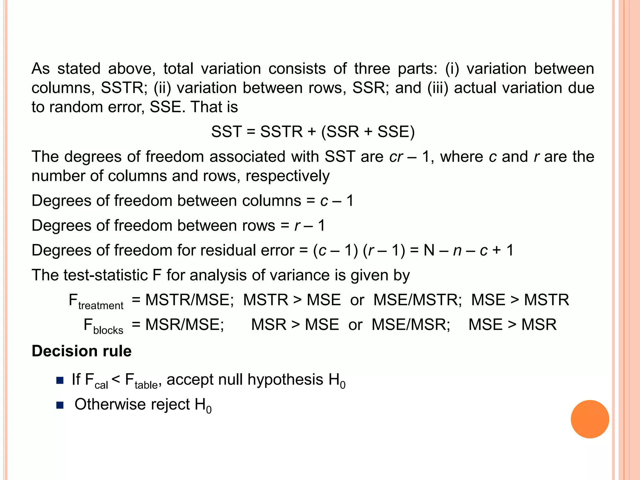 As stated above, total variation consists of three parts: (i) variation between
columns, SSTR; (ii) variation between rows, SSR; and (iii) actual variation due
to random error, SSE. That is
SST = SSTR + (SSR + SSE)
The degrees of freedom associated with SST are cr – 1, where c and r are the
number of columns and rows, respectively
Degrees of freedom between columns = c – 1
Degrees of freedom between rows = r – 1
Degrees of freedom for residual error = (c – 1) (r – 1) = N – n – c + 1
The test-statistic F for analysis of variance is given by
Ftreatment = MSTR/MSE; MSTR > MSE or MSE/MSTR; MSE > MSTR
Fblocks = MSR/MSE; MSR > MSE or MSE/MSR; MSE > MSR
Decision rule
 If Fcal < Ftable, accept null hypothesis H0
 Otherwise reject H0
 